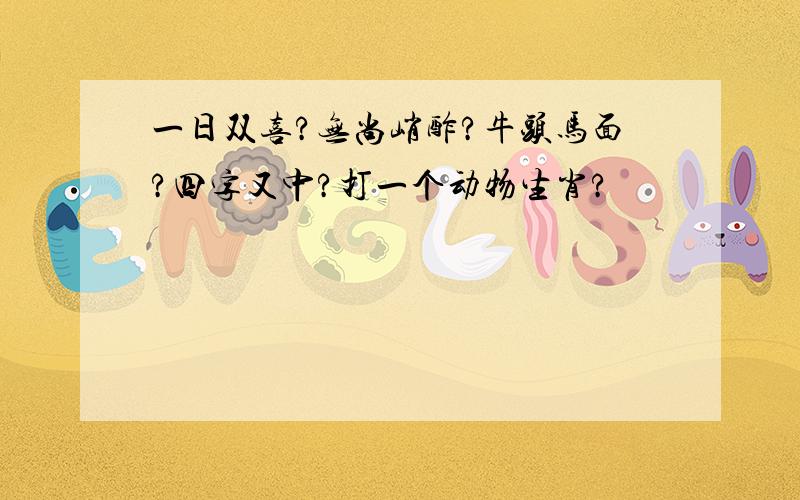 一日双喜?无尚峭酢?牛头马面?四字又中?打一个动物生肖?