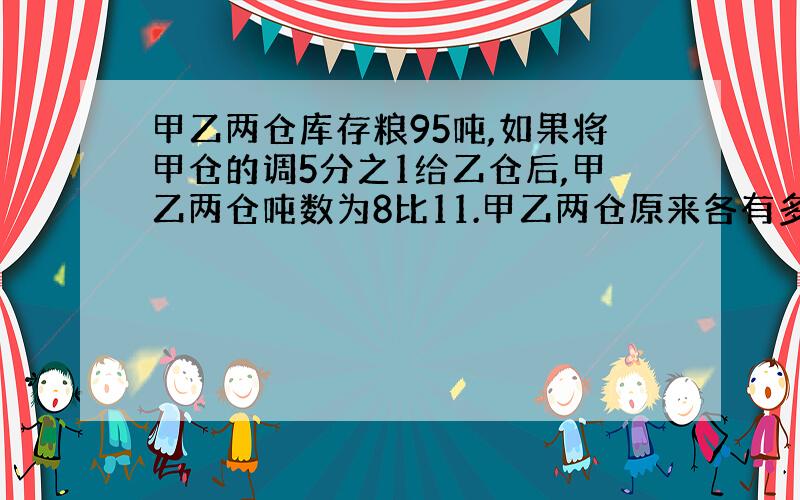 甲乙两仓库存粮95吨,如果将甲仓的调5分之1给乙仓后,甲乙两仓吨数为8比11.甲乙两仓原来各有多少吨?