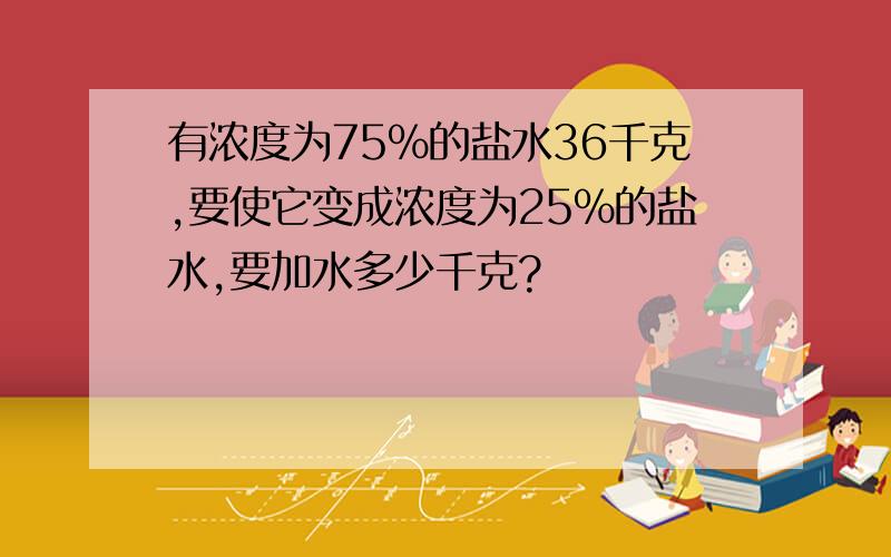 有浓度为75%的盐水36千克,要使它变成浓度为25%的盐水,要加水多少千克?