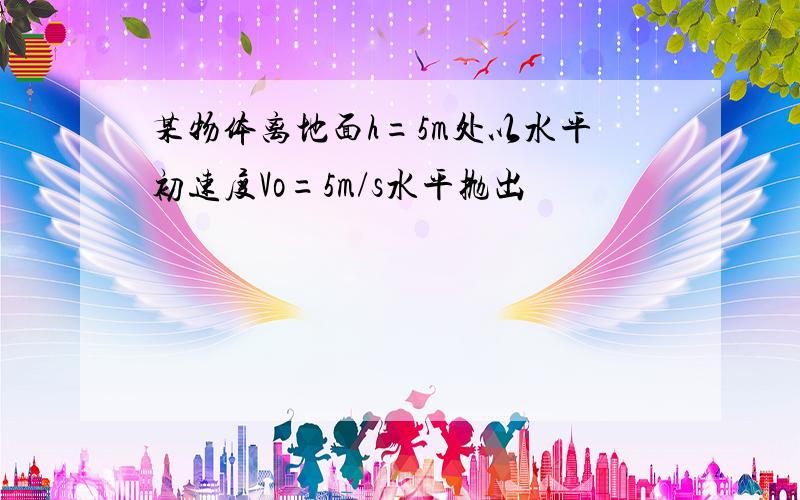 某物体离地面h=5m处以水平初速度Vo=5m/s水平抛出