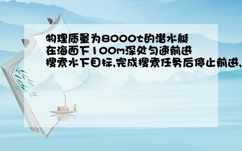 物理质量为8000t的潜水艇在海面下100m深处匀速前进搜索水下目标,完成搜索任务后停止前进,将水箱中的海水排出一部分,