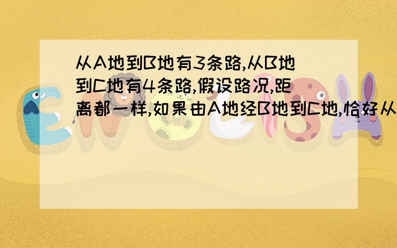 从A地到B地有3条路,从B地到C地有4条路,假设路况,距离都一样,如果由A地经B地到C地,恰好从A地到C地的某一条路的概