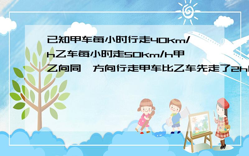 已知甲车每小时行走40km/h乙车每小时走50km/h甲乙向同一方向行走甲车比乙车先走了2h问；乙车何时追上甲车