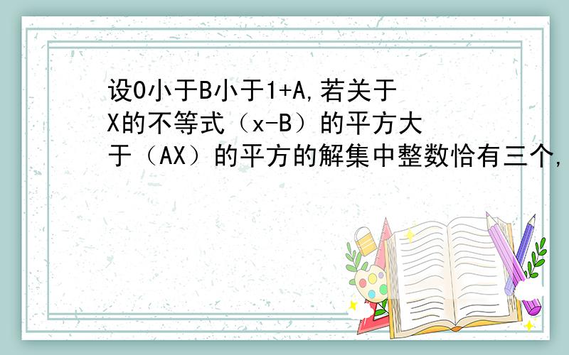 设0小于B小于1+A,若关于X的不等式（x-B）的平方大于（AX）的平方的解集中整数恰有三个,求A的范围.