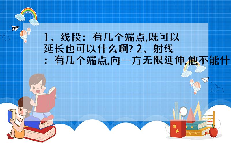 1、线段：有几个端点,既可以延长也可以什么啊? 2、射线：有几个端点,向一方无限延伸,他不能什么啊?