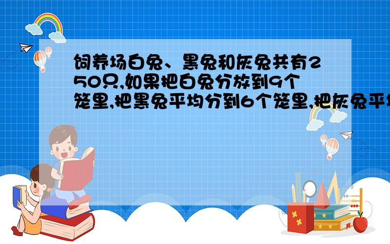 饲养场白兔、黑兔和灰兔共有250只,如果把白兔分放到9个笼里,把黑兔平均分到6个笼里,把灰兔平均分放到10个笼里,这样每