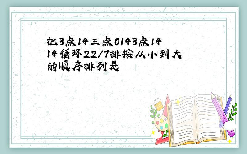 把3点14三点0143点1414循环22/7排按从小到大的顺序排列是