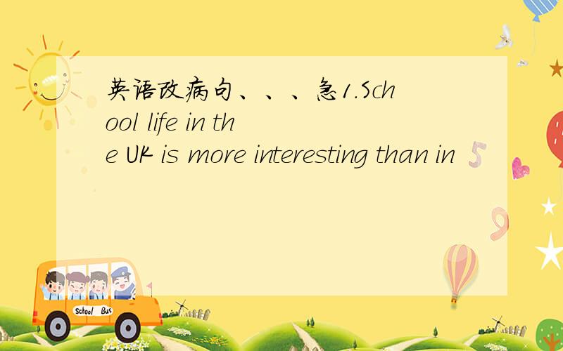 英语改病句、、、急1.School life in the UK is more interesting than in