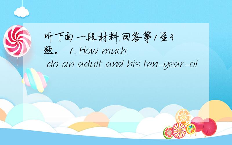 听下面一段材料，回答第1至3题。 1. How much do an adult and his ten-year-ol