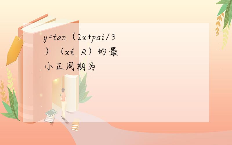 y=tan（2x+pai/3）（x€R）的最小正周期为