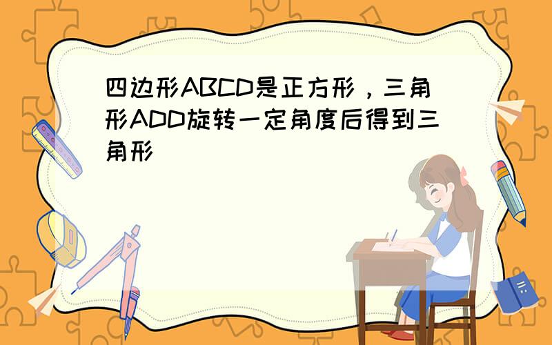 四边形ABCD是正方形，三角形ADD旋转一定角度后得到三角形