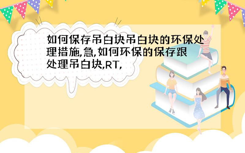 如何保存吊白块吊白块的环保处理措施,急,如何环保的保存跟处理吊白块,RT,