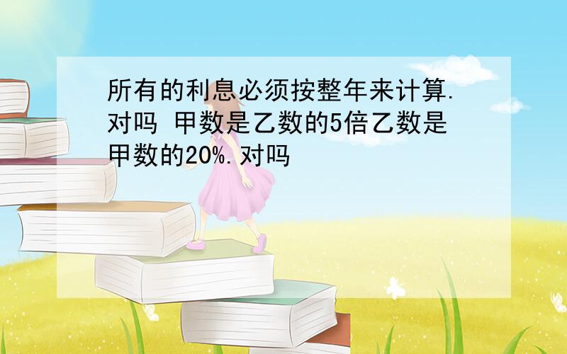 所有的利息必须按整年来计算.对吗 甲数是乙数的5倍乙数是甲数的20%.对吗