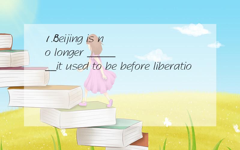 1.Beijing is no longer _______it used to be before liberatio