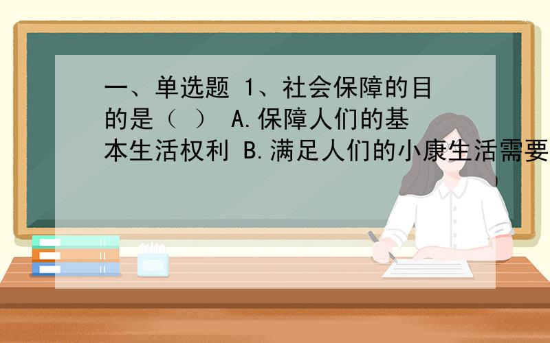 一、单选题 1、社会保障的目的是（ ） A.保障人们的基本生活权利 B.满足人们的小康生活需要 C.