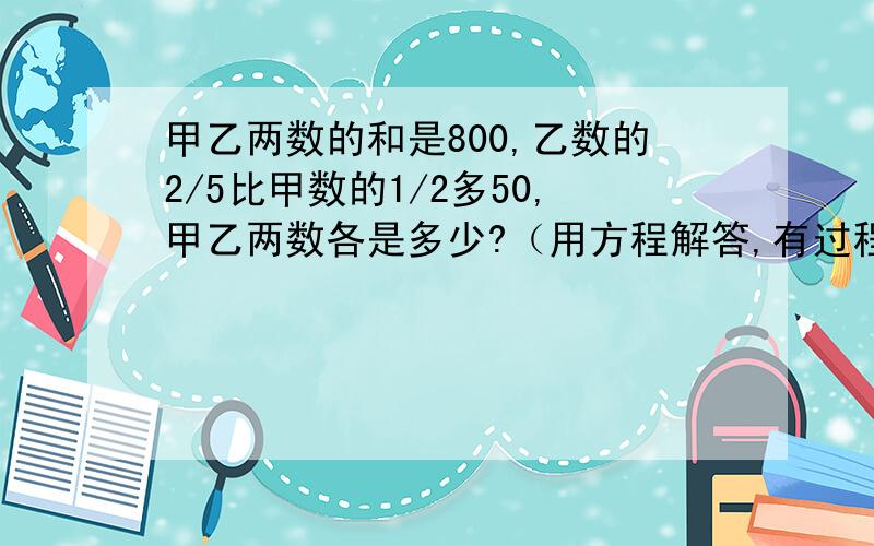 甲乙两数的和是800,乙数的2/5比甲数的1/2多50,甲乙两数各是多少?（用方程解答,有过程）