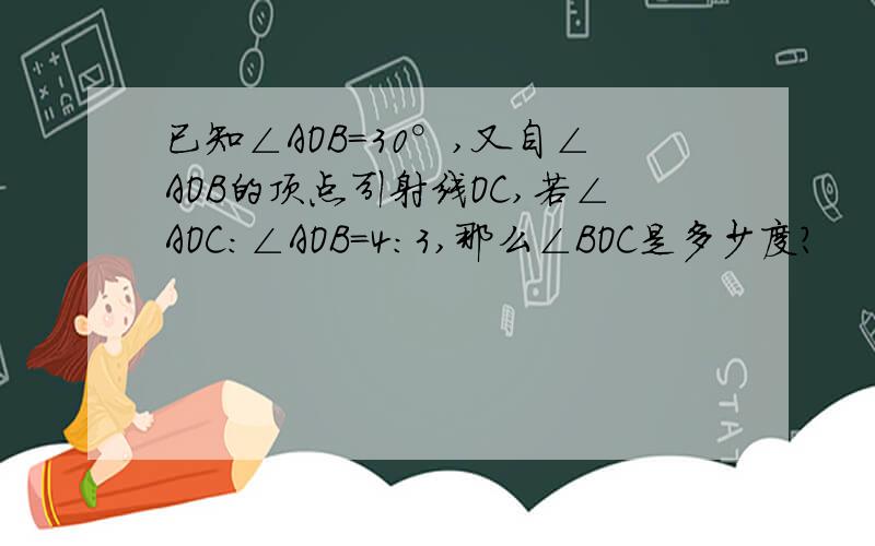 已知∠AOB=30°,又自∠AOB的顶点引射线OC,若∠AOC:∠AOB=4:3,那么∠BOC是多少度?