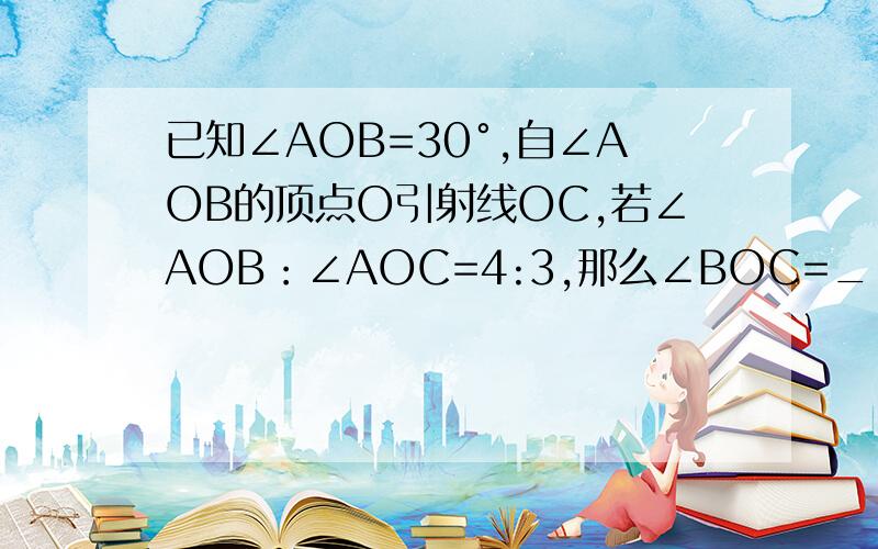 已知∠AOB=30°,自∠AOB的顶点O引射线OC,若∠AOB：∠AOC=4:3,那么∠BOC=__