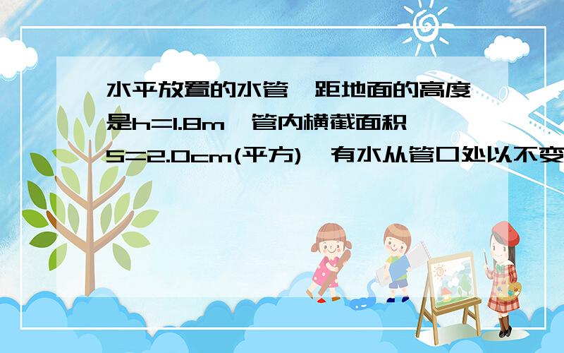 水平放置的水管,距地面的高度是h=1.8m,管内横截面积S=2.0cm(平方),有水从管口处以不变的速度V=2m/s..