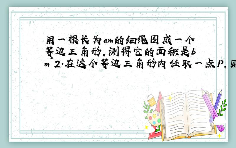 用一根长为am的细绳围成一个等边三角形,测得它的面积是bm^2.在这个等边三角形内任取一点P,则点P到.