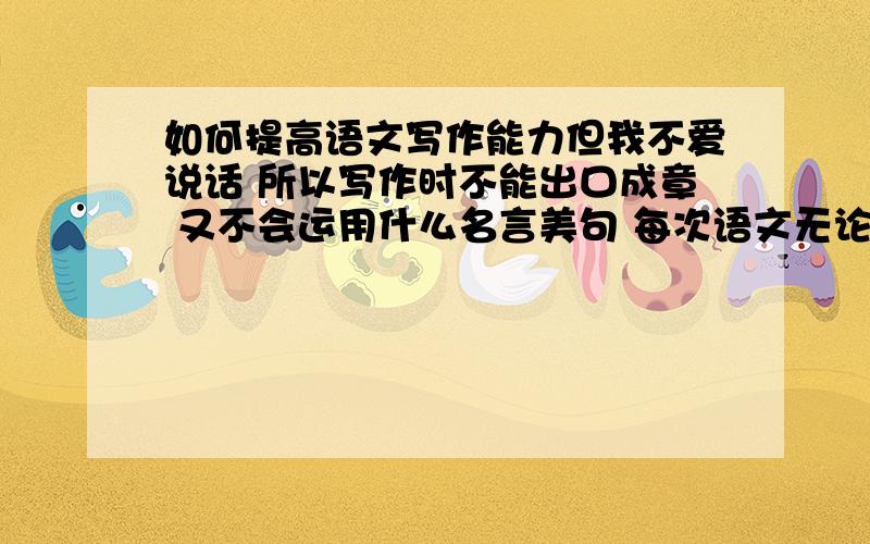 如何提高语文写作能力但我不爱说话 所以写作时不能出口成章 又不会运用什么名言美句 每次语文无论中考还是大考 语文作文的扣