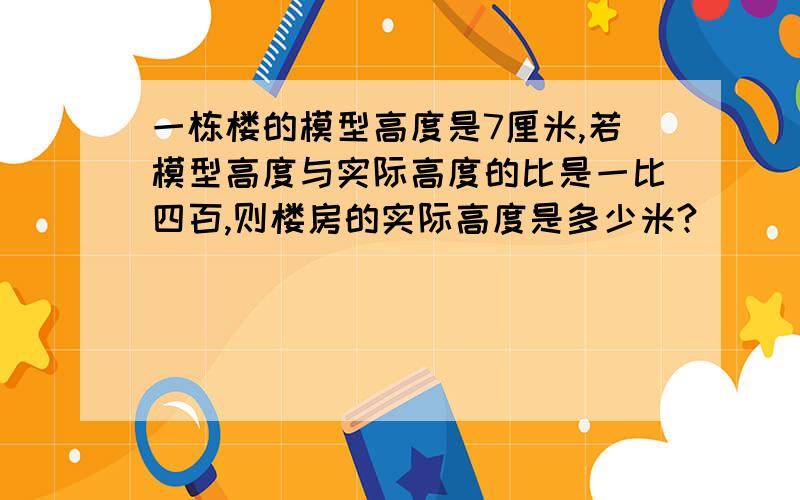 一栋楼的模型高度是7厘米,若模型高度与实际高度的比是一比四百,则楼房的实际高度是多少米?