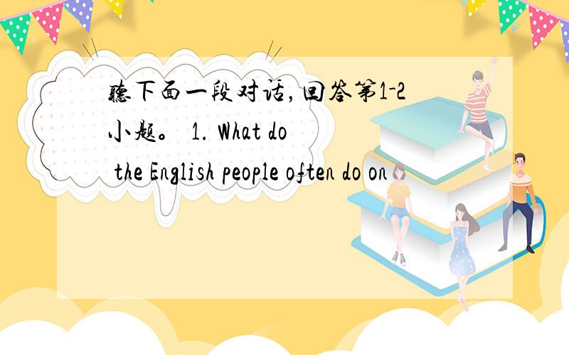 听下面一段对话，回答第1-2小题。 1. What do the English people often do on