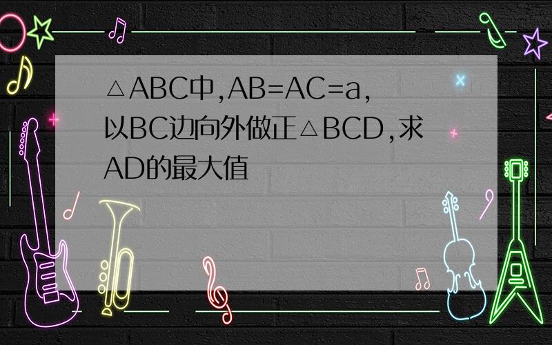 △ABC中,AB=AC=a,以BC边向外做正△BCD,求AD的最大值