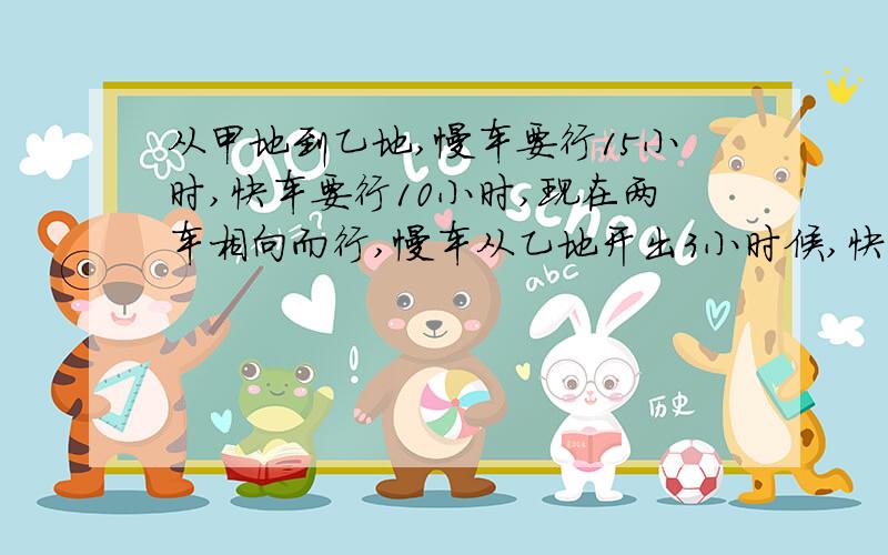 从甲地到乙地,慢车要行15小时,快车要行10小时,现在两车相向而行,慢车从乙地开出3小时候,快车从甲地出