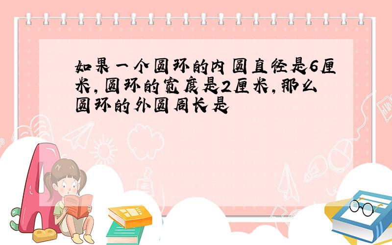 如果一个圆环的内圆直径是6厘米,圆环的宽度是2厘米,那么圆环的外圆周长是