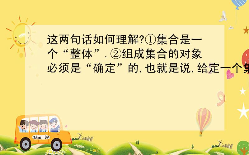 这两句话如何理解?①集合是一个“整体”.②组成集合的对象必须是“确定”的,也就是说,给定一个集合,那么任何一个元素在不在