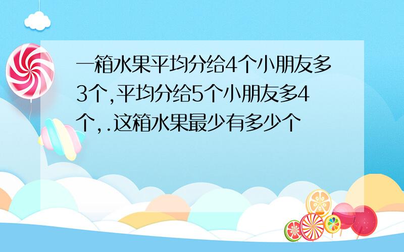 一箱水果平均分给4个小朋友多3个,平均分给5个小朋友多4个,.这箱水果最少有多少个