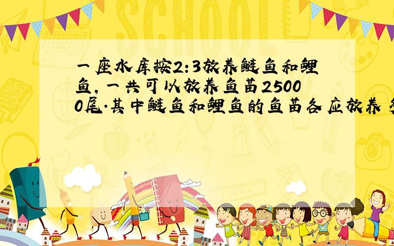 一座水库按2:3放养鲢鱼和鲤鱼,一共可以放养鱼苗25000尾.其中鲢鱼和鲤鱼的鱼苗各应放养多少尾