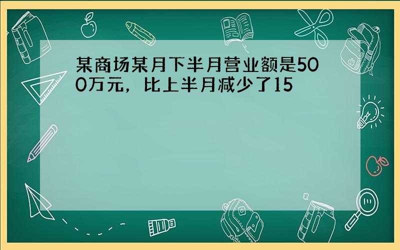 某商场某月下半月营业额是500万元，比上半月减少了15