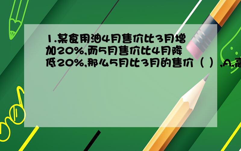 1.某食用油4月售价比3月增加20%,而5月售价比4月降低20%,那么5月比3月的售价（ ）,A,高,B.低 C,持平,