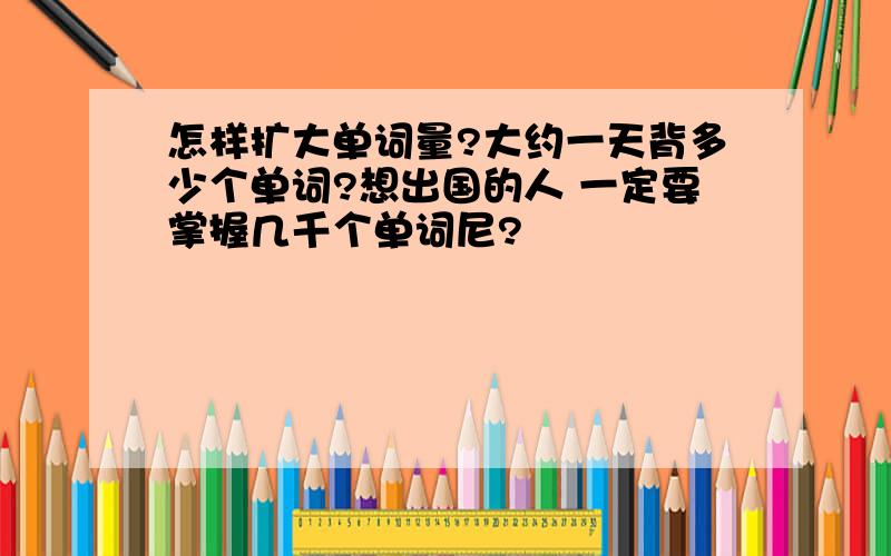 怎样扩大单词量?大约一天背多少个单词?想出国的人 一定要掌握几千个单词尼?