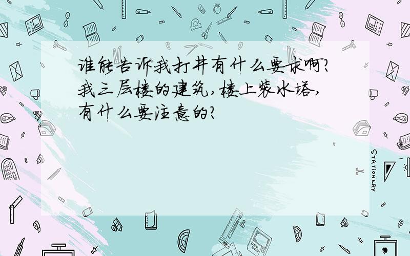 谁能告诉我打井有什么要求啊?我三层楼的建筑,楼上装水塔,有什么要注意的?