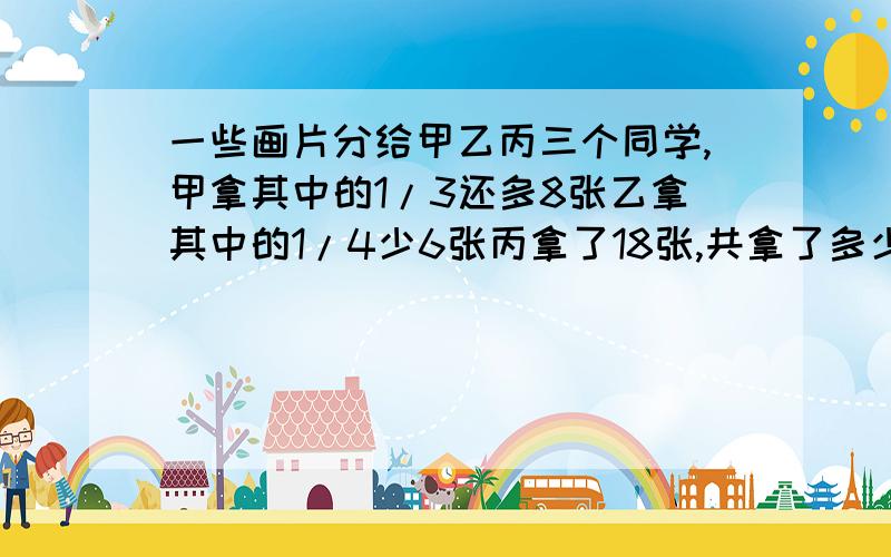 一些画片分给甲乙丙三个同学,甲拿其中的1/3还多8张乙拿其中的1/4少6张丙拿了18张,共拿了多少张画片?