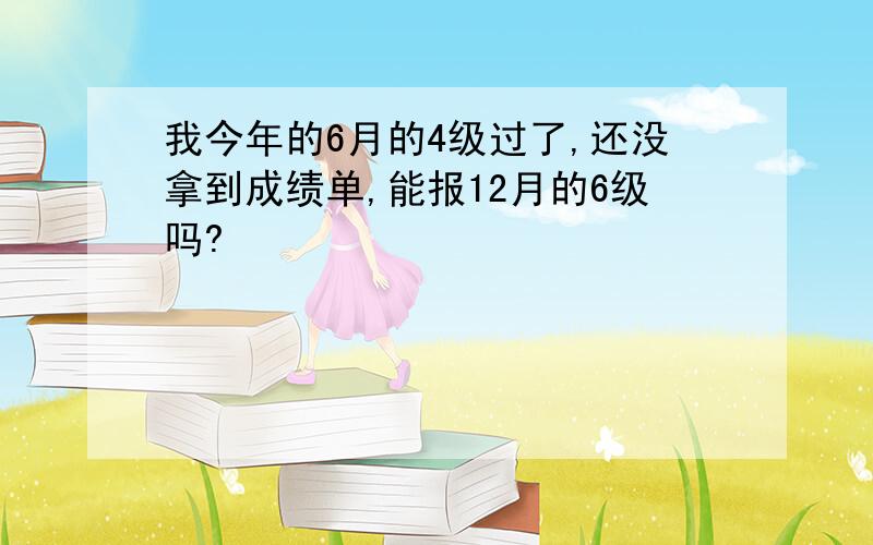 我今年的6月的4级过了,还没拿到成绩单,能报12月的6级吗?