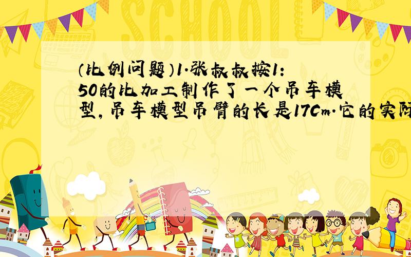 （比例问题）1.张叔叔按1:50的比加工制作了一个吊车模型,吊车模型吊臂的长是17Cm.它的实际长度是多少?