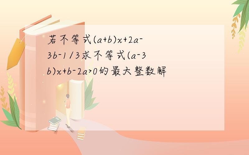 若不等式(a+b)x+2a-3b-1/3求不等式(a-3b)x+b-2a>0的最大整数解