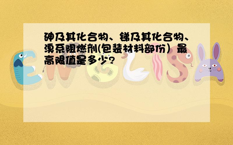 砷及其化合物、锑及其化合物、溴系阻燃剂(包装材料部份）最高限值是多少?