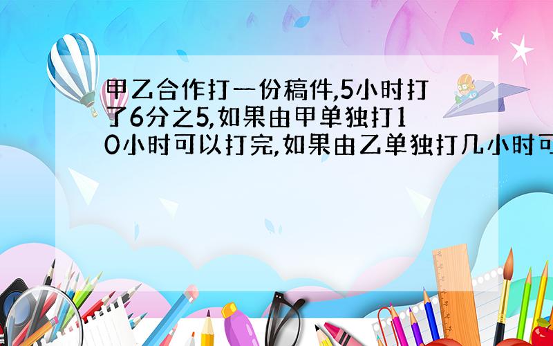 甲乙合作打一份稿件,5小时打了6分之5,如果由甲单独打10小时可以打完,如果由乙单独打几小时可以打完?