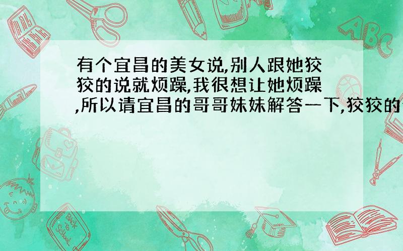 有个宜昌的美女说,别人跟她狡狡的说就烦躁,我很想让她烦躁,所以请宜昌的哥哥妹妹解答一下,狡狡的说是什么样的,哈哈!