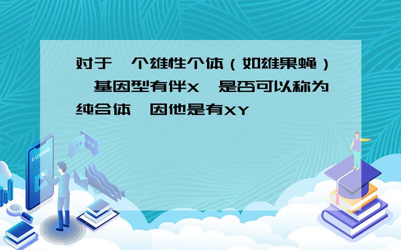 对于一个雄性个体（如雄果蝇）,基因型有伴X,是否可以称为纯合体,因他是有XY