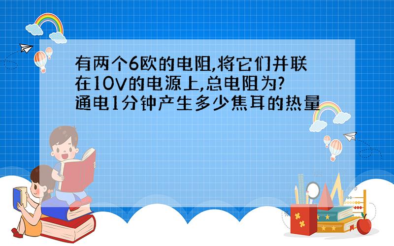 有两个6欧的电阻,将它们并联在10V的电源上,总电阻为?通电1分钟产生多少焦耳的热量