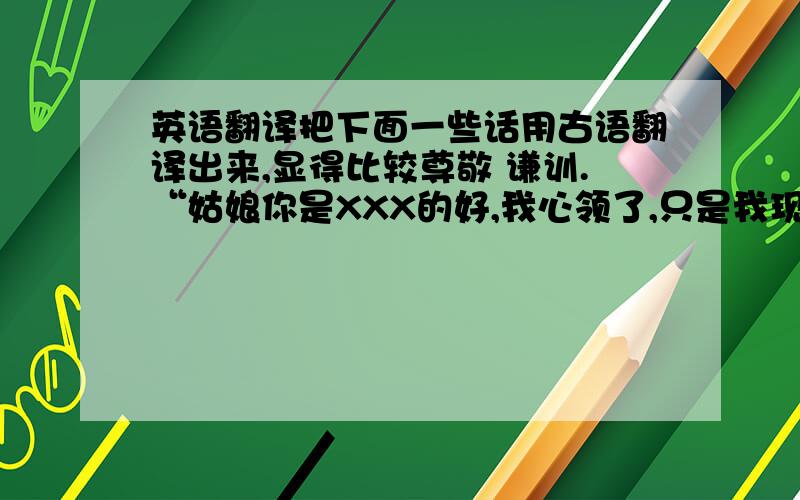 英语翻译把下面一些话用古语翻译出来,显得比较尊敬 谦训.“姑娘你是XXX的好,我心领了,只是我现在还没有事业,想以事业为