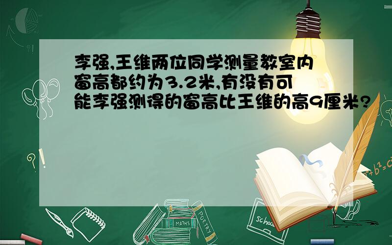 李强,王维两位同学测量教室内窗高都约为3.2米,有没有可能李强测得的窗高比王维的高9厘米?