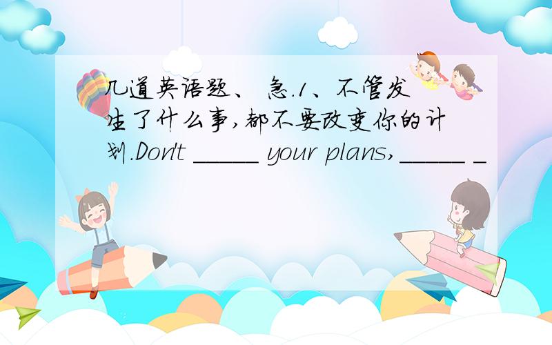 几道英语题、 急.1、不管发生了什么事,都不要改变你的计划.Don't _____ your plans,_____ _