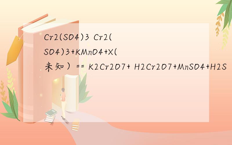 Cr2(SO4)3 Cr2(SO4)3+KMnO4+X(未知）== K2Cr2O7+ H2Cr2O7+MnSO4+H2S